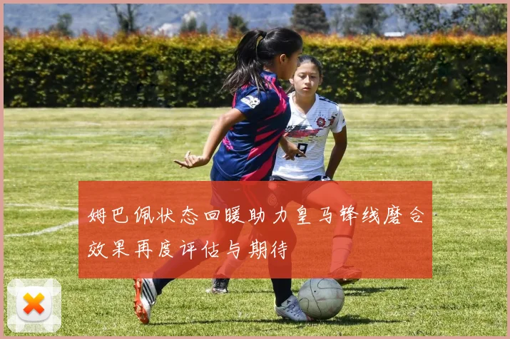 姆巴佩状态回暖助力皇马锋线磨合效果再度评估与期待