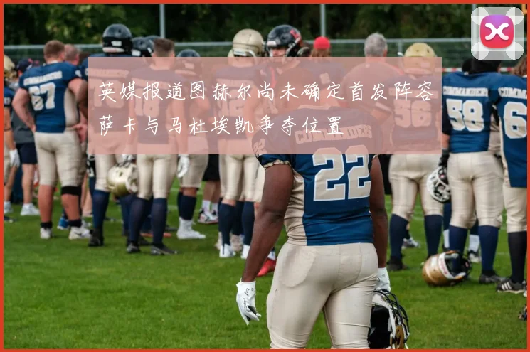 英媒报道图赫尔尚未确定首发阵容萨卡与马杜埃凯争夺位置