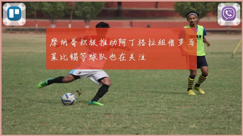 摩纳哥积极推动阿丁格拉租借罗马莱比锡等球队也在关注